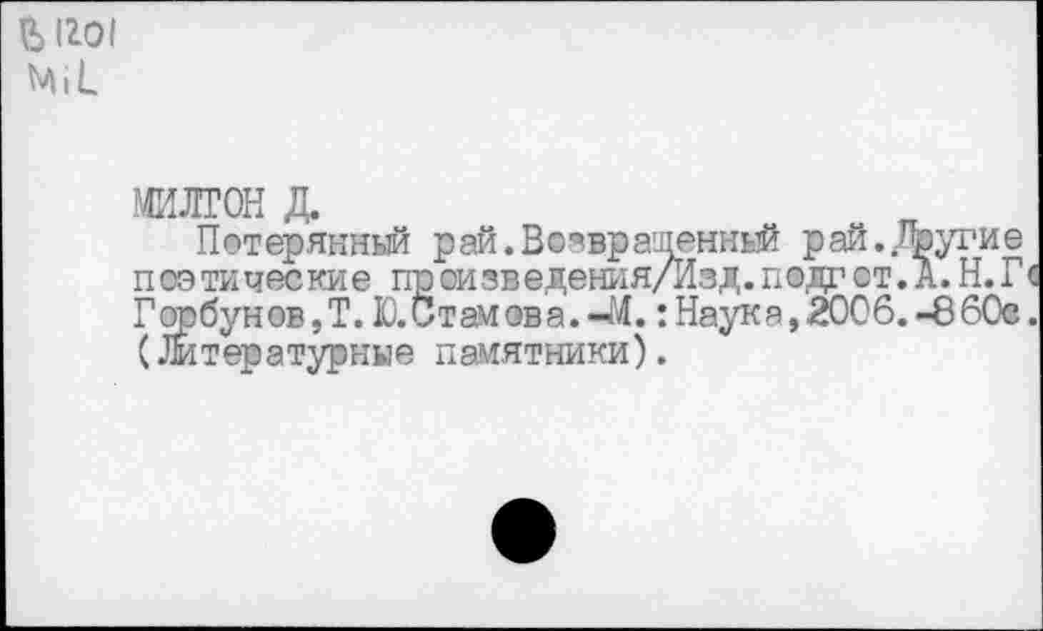 ﻿Ь 1го1 м I к
МИЛТОН д.
Потерянный рай. Возвращенный рай. Другие п оэ ти чес ки е пр ои зв едения/Изд. подг от. А. Н. Г Горбун ов,Т. Ю.Стамэва.«М.: Наука, 2006.-8 60е (Литературные памятники).